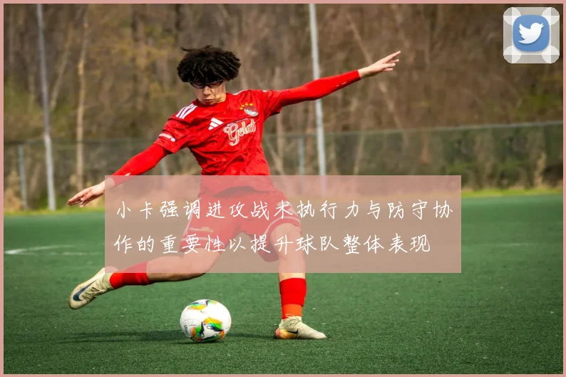 小卡强调进攻战术执行力与防守协作的重要性以提升球队整体表现