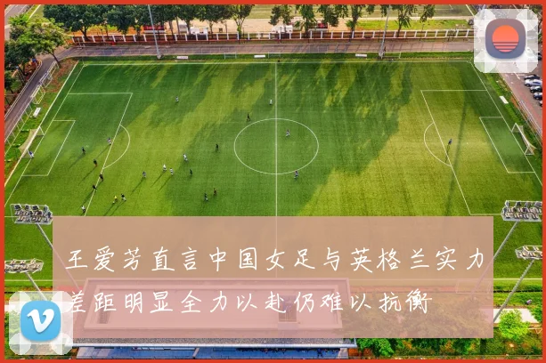 王爱芳直言中国女足与英格兰实力差距明显全力以赴仍难以抗衡