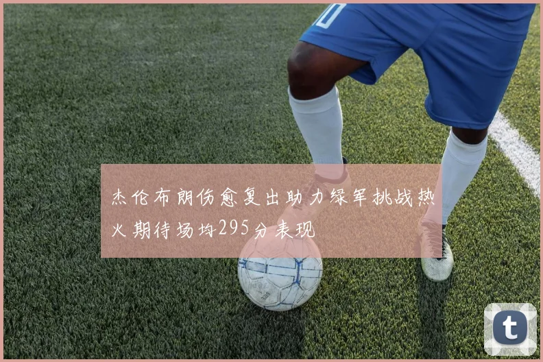 杰伦布朗伤愈复出助力绿军挑战热火期待场均295分表现