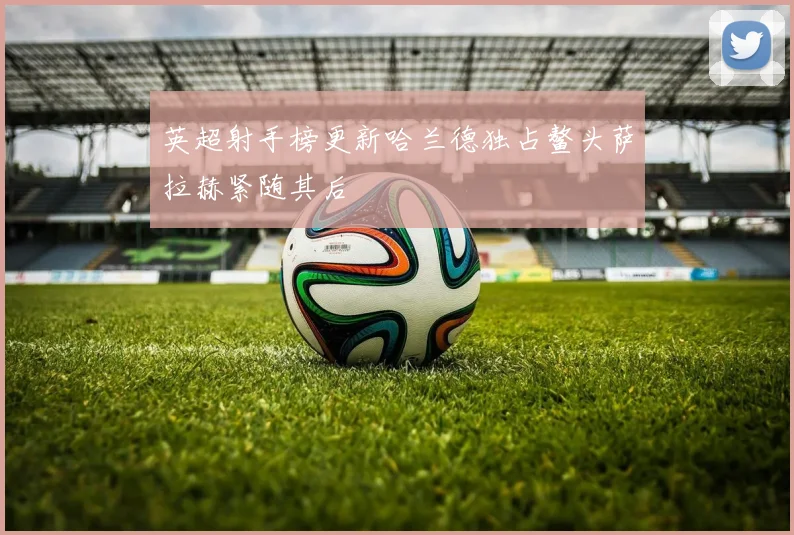 英超射手榜更新哈兰德独占鳌头萨拉赫紧随其后