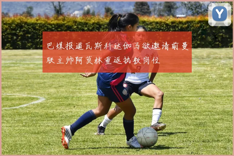 巴媒报道瓦斯科达伽马欲邀请前曼联主帅阿莫林重返执教岗位