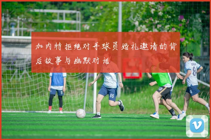 加内特拒绝对手球员婚礼邀请的背后故事与幽默对话