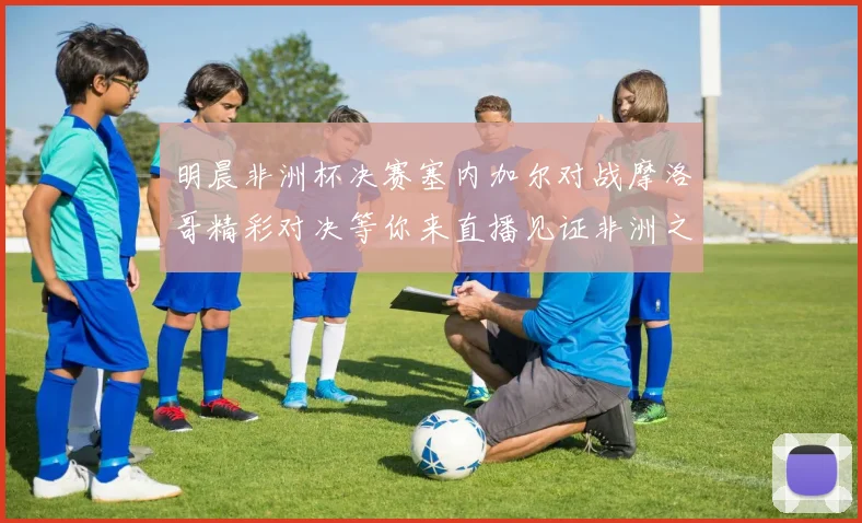 明晨非洲杯决赛塞内加尔对战摩洛哥精彩对决等你来直播见证非洲之王的诞生