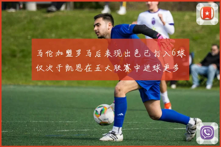 马伦加盟罗马后表现出色已打入6球仅次于凯恩在五大联赛中进球更多