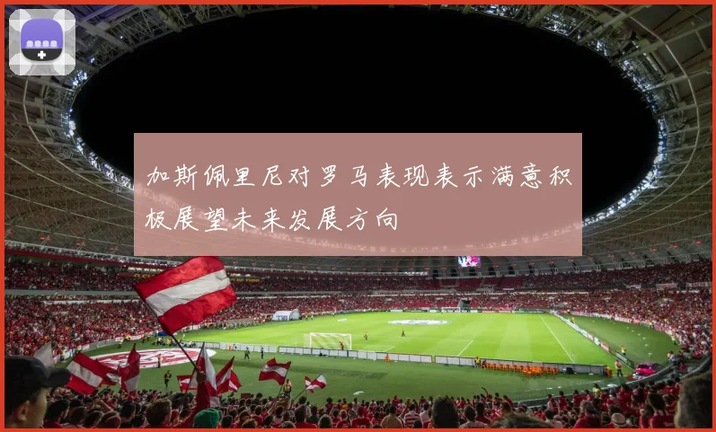 加斯佩里尼对罗马表现表示满意积极展望未来发展方向