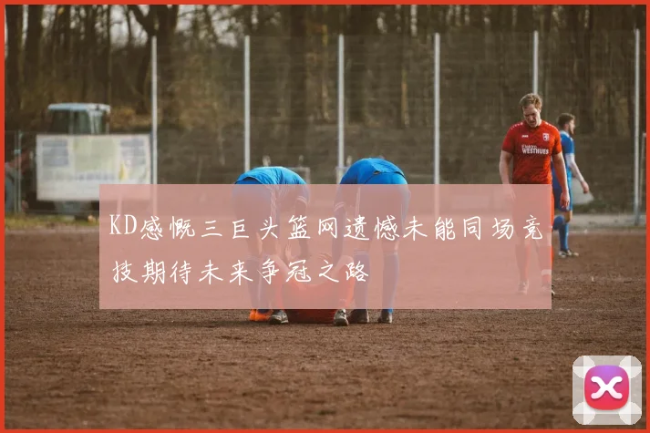 KD感慨三巨头篮网遗憾未能同场竞技期待未来争冠之路