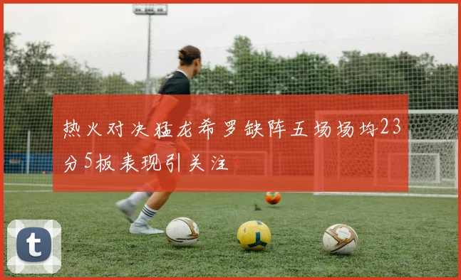 热火对决猛龙希罗缺阵五场场均23分5板表现引关注