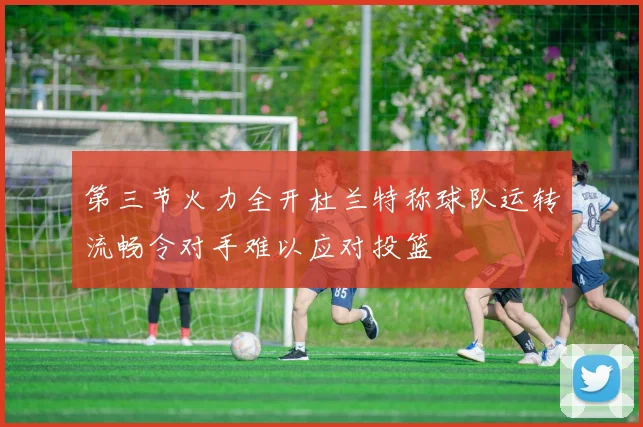 第三节火力全开杜兰特称球队运转流畅令对手难以应对投篮