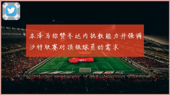 本泽马称赞齐达内执教能力并强调沙特联赛对顶级球员的需求