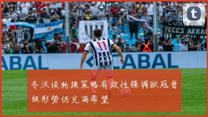 齐沃谈轮换策略有效性强调欧冠晋级形势仍充满希望
