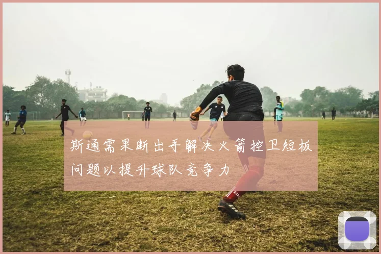 斯通需果断出手解决火箭控卫短板问题以提升球队竞争力