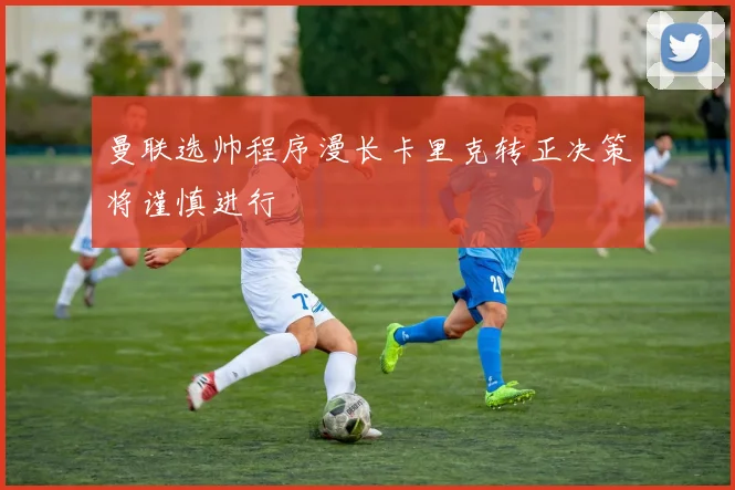 曼联选帅程序漫长卡里克转正决策将谨慎进行