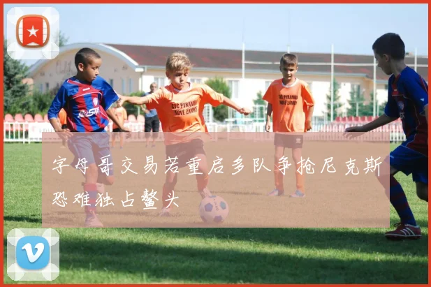 字母哥交易若重启多队争抢尼克斯恐难独占鳌头