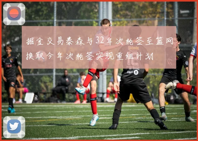 掘金交易泰森与32年次轮签至篮网换取今年次轮签实现重组计划