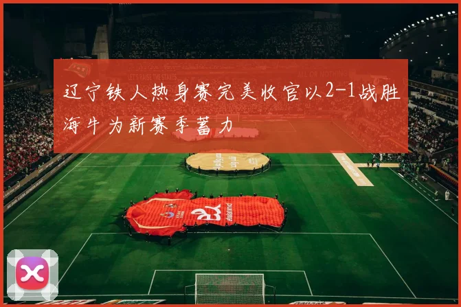 辽宁铁人热身赛完美收官以2-1战胜海牛为新赛季蓄力