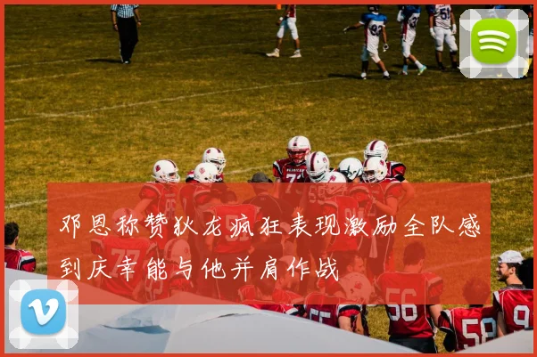 邓恩称赞狄龙疯狂表现激励全队感到庆幸能与他并肩作战