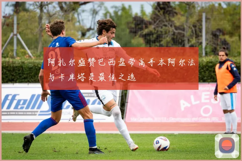 阿扎尔盛赞巴西盘带高手本阿尔法与卡库塔是最佳之选