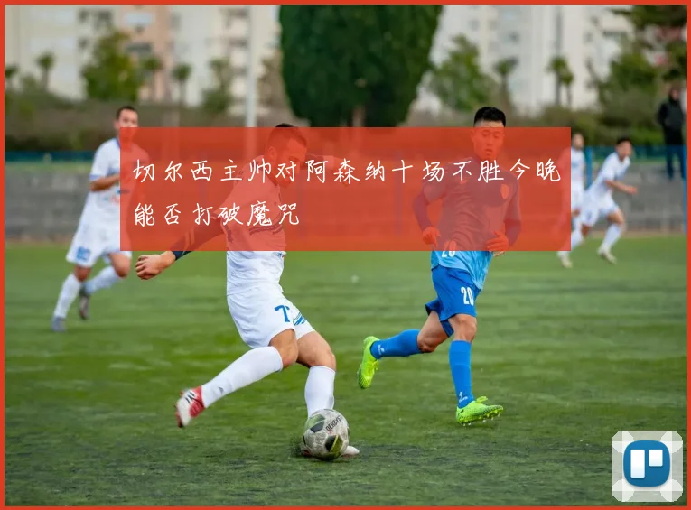 切尔西主帅对阿森纳十场不胜今晚能否打破魔咒