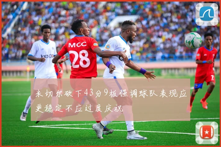 米切尔砍下43分9板强调球队表现应更稳定不应过度庆祝