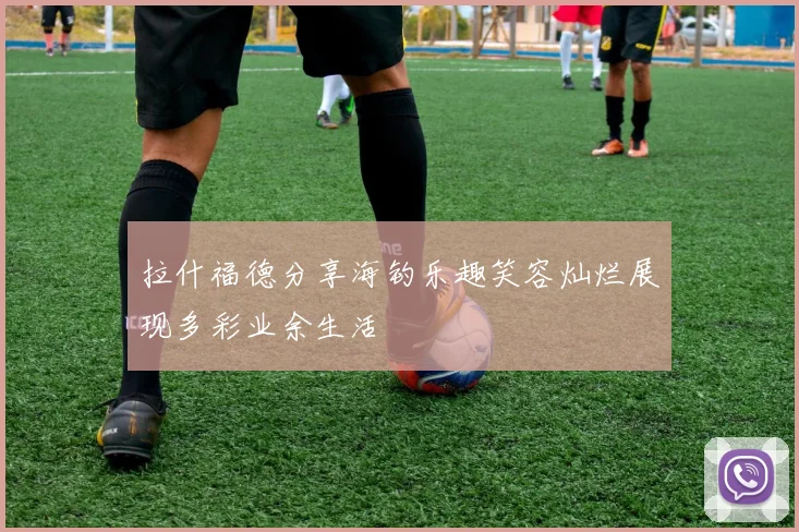 拉什福德分享海钓乐趣笑容灿烂展现多彩业余生活