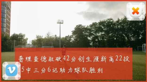 普理查德狂砍42分创生涯新高22投15中三分6记助力球队胜利
