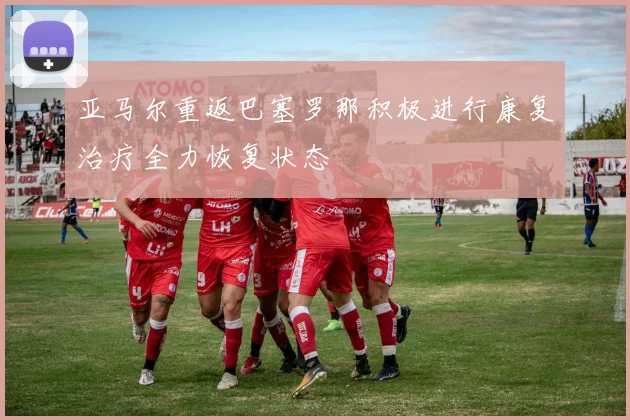 亚马尔重返巴塞罗那积极进行康复治疗全力恢复状态