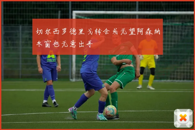 切尔西罗德里戈转会或无望阿森纳冬窗也无意出手