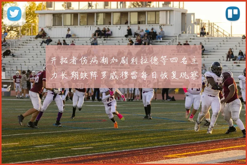 开拓者伤病潮加剧利拉德等四名主力长期缺阵罗威穆雷每日恢复观察