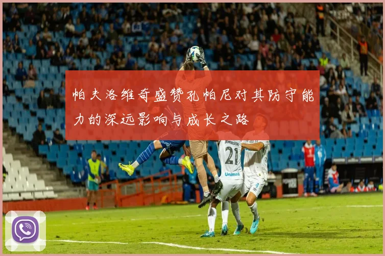 帕夫洛维奇盛赞孔帕尼对其防守能力的深远影响与成长之路