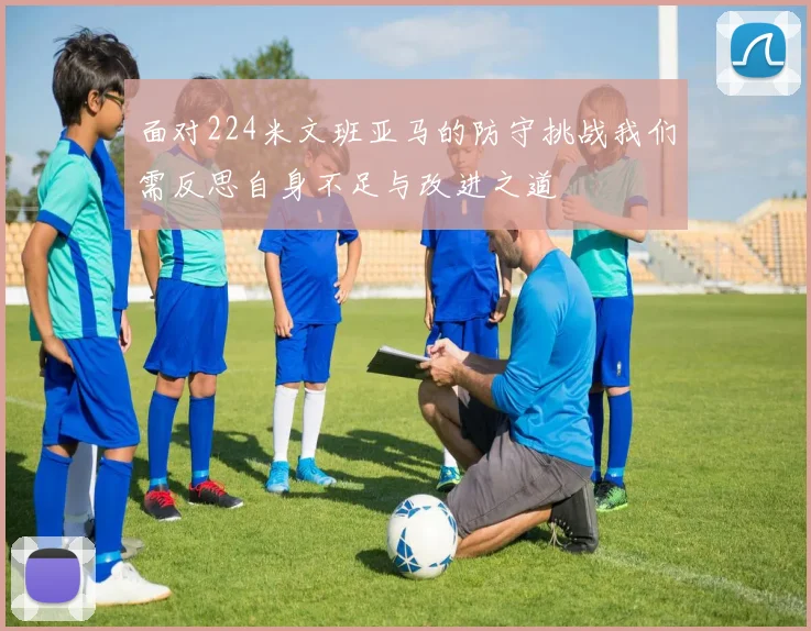 面对224米文班亚马的防守挑战我们需反思自身不足与改进之道