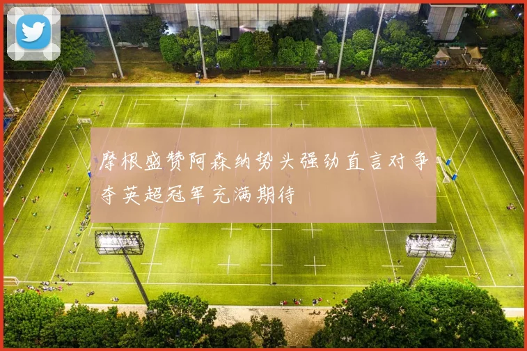 摩根盛赞阿森纳势头强劲直言对争夺英超冠军充满期待