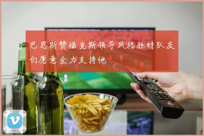 巴恩斯赞福克斯领导风格独特队友们愿意全力支持他
