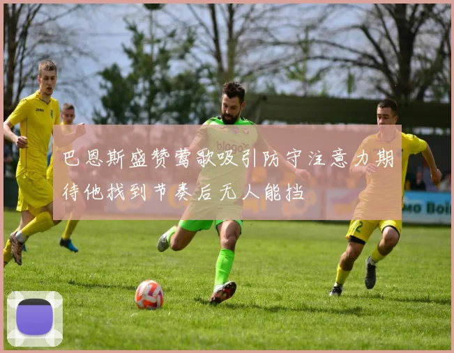 巴恩斯盛赞莺歌吸引防守注意力期待他找到节奏后无人能挡