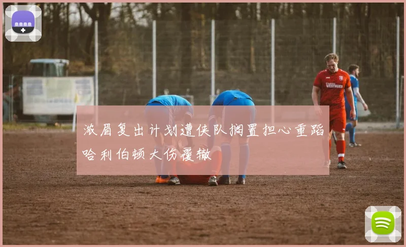 浓眉复出计划遭侠队搁置担心重蹈哈利伯顿大伤覆辙