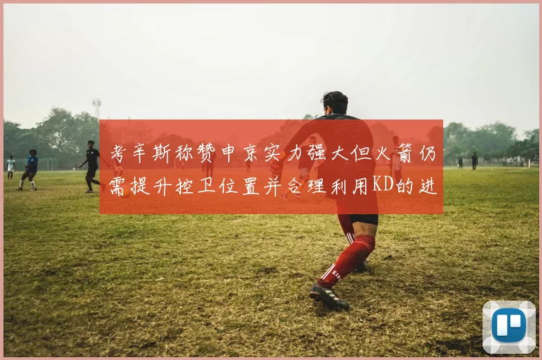考辛斯称赞申京实力强大但火箭仍需提升控卫位置并合理利用KD的进攻能力