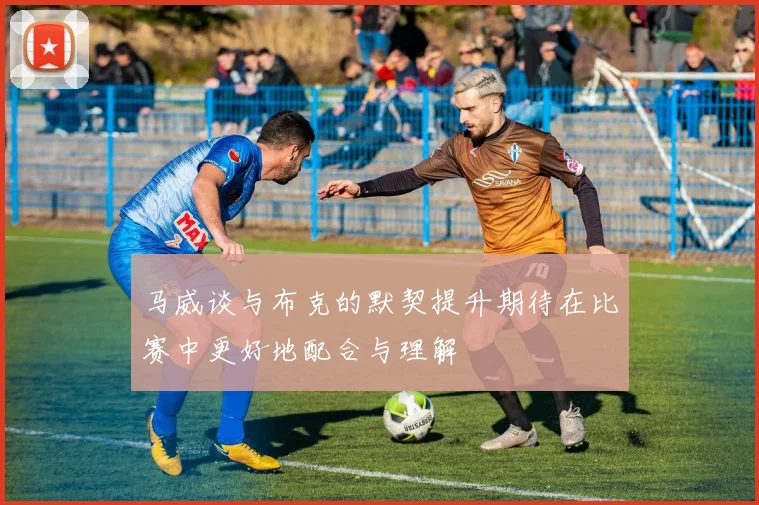 马威谈与布克的默契提升期待在比赛中更好地配合与理解