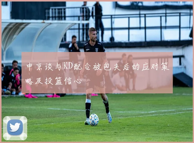 申京谈与KD配合被包夹后的应对策略及投篮信心