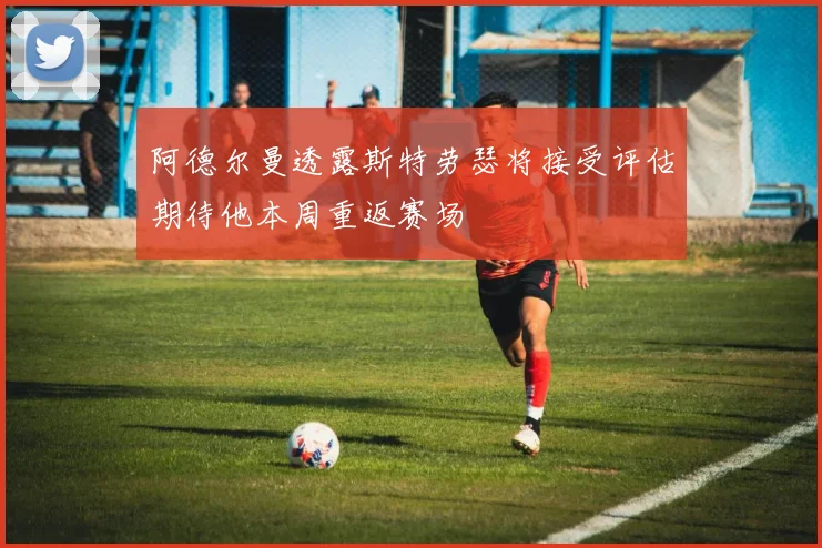 阿德尔曼透露斯特劳瑟将接受评估期待他本周重返赛场