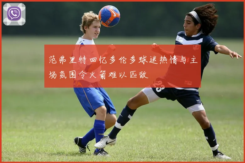 范弗里特回忆多伦多球迷热情与主场氛围令火箭难以匹敌