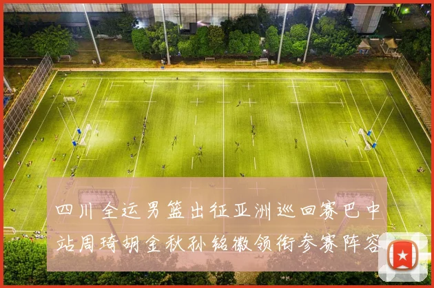 四川全运男篮出征亚洲巡回赛巴中站周琦胡金秋孙铭徽领衔参赛阵容